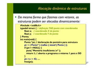 Alocação dinâmica de estruturas

§ Da mesma forma que fizemos com vetores, as
  estruturas podem ser alocadas dinamicamente:
   #include <stdlib.h>
   typedef struct { // definição TAD ponto com coordenadas
       float x; // coordenada X do ponto
       float y; // coordenada Y do ponto
   } Ponto;
   int main(void) {
       Ponto *pt; // declaração do ponteiro para estrutura
       pt = ( Ponto* ) malloc ( sizeof ( Ponto ) );
                                         Ponto ) );
       if (pt==NULL) {
          puts( "Memória insuficiente.n“ );
          return 1; // aborta o programa e retorna 1 para o SO
       }
       pt->x = 42; …
       pt->x
       free(pt);                                                 27
 