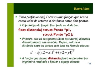 Exercícios

§ (Para profissionais!) Escreva uma função que tenha
  como valor de retorno a distância entre dois pontos.
   § O protótipo da função final pode ser dado por:
  float distancia( struct Ponto *p1,
                   struct Ponto *p2 );
   § Primeiro, crie os dois pontos (duas estruturas) alocados
     dinamicamente em memória. Depois, calcule a
     distância entre os pontos com base na fórmula abaixo:

           d = ( x 2 - x1) 2 + ( y 2 - y1) 2
   § A função que chama distancia ficará responsável por
     imprimir o resultado e liberar o espaço alocado
                                                            28
 