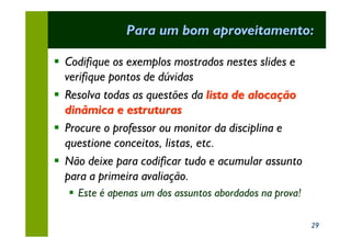 Para um bom aproveitamento:

§ Codifique os exemplos mostrados nestes slides e
  verifique pontos de dúvidas
§ Resolva todas as questões da lista de alocação
  dinâmica e estruturas
§ Procure o professor ou monitor da disciplina e
  questione conceitos, listas, etc.
§ Não deixe para codificar tudo e acumular assunto
  para a primeira avaliação.
   § Este é apenas um dos assuntos abordados na prova!

                                                         29
 
