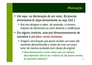 Motivação

§ Até aqui, na declaração de um vetor, foi preciso
  dimensioná-lo (seja diretamente ou seja v[n] )
   § Isto nos obrigava a saber, de antemão, o número
     máximo de elementos no vetor durante a codificação
§ Em alguns cenários, este pré-dimensionamento de
  memória é um fator muito limitante.
   § Imagine uma função que possa receber um vetor (de
     tamanho desconhecido) e tenha de criar um outro
     vetor de mesmo conteúdo (um clone) do original
      § Devo dimensionar o vetor clone com um número
        absurdamente alto ou ser modesto (e não prever vetores
        de tamanho maiores) ?                                 4
 