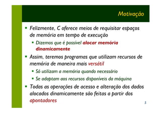 Motivação

§ Felizmente, C oferece meios de requisitar espaços
  de memória em tempo de execução
   § Dizemos que é possível alocar memória
     dinamicamente
§ Assim, teremos programas que utilizam recursos de
  memória de maneira mais versátil
   § Só utilizam a memória quando necessário
   § Se adaptam aos recursos disponíveis da máquina
§ Todas as operações de acesso e alteração dos dados
  alocados dinamicamente são feitas a partir dos
  apontadores                                        5
 