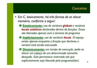 Conceitos

§ Em C, basicamente, há três formas de se alocar
  memória, conforme a seguir:
   Œ Estaticamente: uso de variáveis globais e variáveis
    locais estáticas declaradas dentro de funções. Estas
    são liberadas apenas com o término do programa
   • Implicitamente: uso de variáveis locais. O espaço
    existe apenas enquanto a função que declarou a
    variável está sendo executada
   Ž Dinamicamente: em tempo de execução, pode-se
    alocar um espaço de um determinado tamanho
    desejado. Este permanece reservado até que
    explicitamente seja liberado pelo programa(dor).       6
 