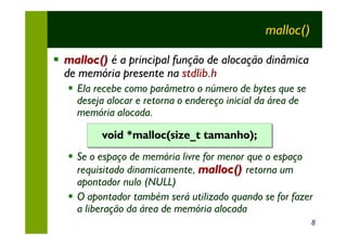 malloc()

§ malloc() é a principal função de alocação dinâmica
  de memória presente na stdlib.h
   § Ela recebe como parâmetro o número de bytes que se
     deseja alocar e retorna o endereço inicial da área de
     memória alocada.

          void *malloc(size_t tamanho);
   § Se o espaço de memória livre for menor que o espaço
     requisitado dinamicamente, malloc() retorna um
     apontador nulo (NULL)
   § O apontador também será utilizado quando se for fazer
     a liberação da área de memória alocada
                                                             8
 