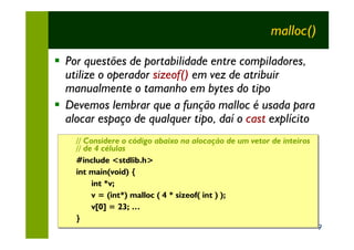 malloc()

§ Por questões de portabilidade entre compiladores,
  utilize o operador sizeof() em vez de atribuir
  manualmente o tamanho em bytes do tipo
§ Devemos lembrar que a função malloc é usada para
  alocar espaço de qualquer tipo, daí o cast explícito
    // Considere o código abaixo na alocação de um vetor de inteiros
    // Considere o código abaixo na alocação de um vetor de inteiros
    // de 4 células
    // de 4 células
    #include <stdlib.h>
    #include <stdlib.h>
    int main(void) {
    int main(void)
         int *v;
         int *v;
         v = (int*) malloc ( 4 * sizeof( int ) );
         v = (int*) malloc ( 4 * sizeof( int ) );
         v[0] = 23; …
         v[0] = 23; …
    }
    }
                                                                       9
 
