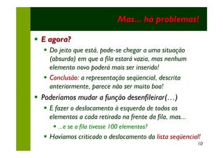 Mas... há problemas!

§ E agora?
  § Do jeito que está, pode-se chegar a uma situação
    (absurda) em que a fila estará vazia, mas nenhum
    elemento novo poderá mais ser inserido!
  § Conclusão: a representação seqüencial, descrita
    anteriormente, parece não ser muito boa!
§ Poderíamos mudar a função desenfileirar(…)
  § E fazer o deslocamento à esquerda de todos os
    elementos a cada retirada na frente da fila, mas...
     § ...e se a fila tivesse 100 elementos?
  § Havíamos criticado o deslocamento da lista seqüencial!
                                                          10
 
