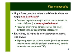 Filas encadeadas

§ O que fazer quando o número máximo de elementos
  na fila não é conhecido?
   § Devemos implementar a fila usando uma estrutura de
     dados dinâmica (com alocação dinâmica)
                                   dinâmica
   § Podemos empregar os conceitos vistos nas listas
     simplesmente (ou duplamente) encadeadas
§ Entretanto, as regras de inserção/remoção, agora,
  irão mudar!
   § Algumas funções da lista encadeada (inserir ou remover
     mediante uma posição qualquer, entre outras) deverão
     ser eliminadas neste novo TAD
                                                          12
 