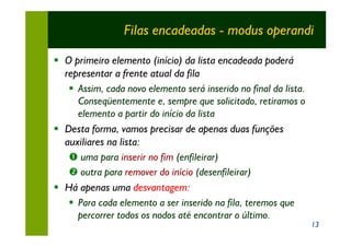 Filas encadeadas - modus operandi

§ O primeiro elemento (início) da lista encadeada poderá
  representar a frente atual da fila
   § Assim, cada novo elemento será inserido no final da lista.
     Conseqüentemente e, sempre que solicitado, retiramos o
     elemento a partir do início da lista
§ Desta forma, vamos precisar de apenas duas funções
  auxiliares na lista:
   Œ uma para inserir no fim (enfileirar)
   • outra para remover do início (desenfileirar)
§ Há apenas uma desvantagem:
   § Para cada elemento a ser inserido na fila, teremos que
     percorrer todos os nodos até encontrar o último.
                                                                  13
 
