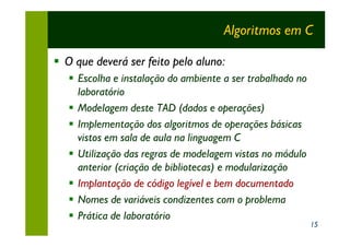 Algoritmos em C

§ O que deverá ser feito pelo aluno:
   § Escolha e instalação do ambiente a ser trabalhado no
     laboratório
   § Modelagem deste TAD (dados e operações)
   § Implementação dos algoritmos de operações básicas
     vistos em sala de aula na linguagem C
   § Utilização das regras de modelagem vistas no módulo
     anterior (criação de bibliotecas) e modularização
   § Implantação de código legível e bem documentado
   § Nomes de variáveis condizentes com o problema
   § Prática de laboratório
                                                            15
 
