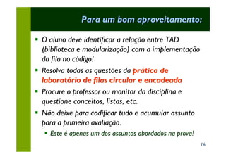 Para um bom aproveitamento:

§ O aluno deve identificar a relação entre TAD
  (biblioteca e modularização) com a implementação
  da fila no código!
§ Resolva todas as questões da prática de
  laboratório de filas circular e encadeada
§ Procure o professor ou monitor da disciplina e
  questione conceitos, listas, etc.
§ Não deixe para codificar tudo e acumular assunto
  para a primeira avaliação.
  § Este é apenas um dos assuntos abordados na prova!
                                                        16
 