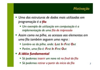 Motivação

§ Uma das estruturas de dados mais utilizadas em
  programação é a fila
  § Um exemplo de utilização em computação é a
    implementação de uma fila de impressão
§ Assim como na pilha, os acessos aos elementos em
  uma fila também seguem uma regra :
  § Lembre-se da pilha, onde: Last In First Out
  § Porém, uma fila é: First In First Out
§ A idéia fundamental
  § Só podemos inserir um novo nó no final da fila
  § Só podemos retirar a partir do início da fila         3
 