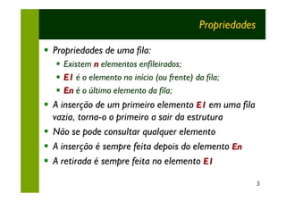 Propriedades

§ Propriedades de uma fila:
   §   Existem n elementos enfileirados;
   §   E1 é o elemento no início (ou frente) da fila;
   §   En é o último elemento da fila;
§ A inserção de um primeiro elemento E1 em uma fila
  vazia, torna-o o primeiro a sair da estrutura
§ Não se pode consultar qualquer elemento
§ A inserção é sempre feita depois do elemento En
§ A retirada é sempre feita no elemento E1

                                                              5
 