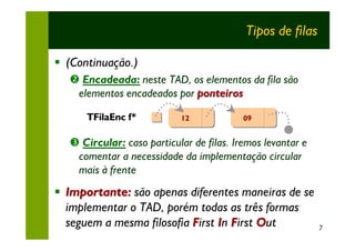 Tipos de filas

§ (Continuação.)
  • Encadeada: neste TAD, os elementos da fila são
   elementos encadeados por ponteiros

      TFilaEnc f*          12             09


  Ž Circular: caso particular de filas. Iremos levantar e
   comentar a necessidade da implementação circular
   mais à frente
§ Importante: são apenas diferentes maneiras de se
  implementar o TAD, porém todas as três formas
  seguem a mesma filosofia First In First Out               7
 