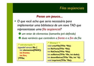 Filas seqüenciais

                Pense um pouco...
§ O que você acha que seria necessário para
  implementar uma biblioteca de um novo TAD que
  representasse uma fila seqüencial?
  Œ um vetor de elementos (tamanho pré-definido)
  • duas variáveis que controlem a frente e o fim da fila
                           /* filaseq.h */
                           /* filaseq.h */
  /* estruturação */       void criarFila(TFila *fila);
                           void criarFila(TFila *fila);
  typedef struct fila {
                           int filaVazia(TFila *fila);
                           int filaVazia(TFila *fila);
    int elementos[MAX];
        elementos[MAX];
                           int filaCheia(TFila *fila);
                           int filaCheia(TFila *fila);
    int frente;
    int fim;               int enfileirar(TFila *fila, int dado);
                           int enfileirar(TFila *fila, int dado);
  }TFila;                  int desenfileirar(TFila *fila, int *d);
                           int desenfileirar(TFila *fila, int *d);
                           void imprimir(TFila *fila);
                           void imprimir(TFila *fila);               8
 