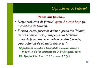 O problema do Fatorial

                  Pense um pouco...
§ Neste problema do fatorial, quem é o caso base (ou
  a condição de parada)?
§ E ainda, como podemos dividir o problema (fatorial
  de um número maior) em pequenos problemas
  antes de fazer uma chamada recursiva (ou seja,
  gerar fatoriais de números menores)?
   Œ podemos calcular o fatorial de qualquer número
    enquanto ele for diferente de 0. Se for igual, pare!
   • O fatorial de 3 = 3 * 2 * 1 == 3 * (2!)
                                                           10
 