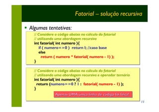 Fatorial – solução recursiva

§ Algumas tentativas:
    // Considere o código abaixo no cálculo do fatorial
       Considere o código abaixo no cálculo
    // utilizando uma abordagem recursiva
                                  recursiva
    int fatorial( int numero ){
        if ( numero==0 ) return l; //caso base
        else
          return ( numero * fatorial( numero - 1) );
    }

    // Considere o código abaixo no cálculo do fatorial
       Considere o código abaixo no cálculo
    // utilizando uma abordagem recursiva e operador ternário
                                  recursiva
    int fatorial( int numero ){
      return (numero==0 ? 1 : fatorial( numero - 1) );
    }
                  Apenas UMA única linha de código foi feita!
                   Apenas UMA única linha de código foi feita!
                                                                 11
 