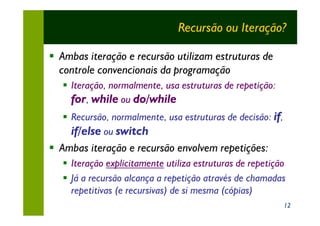 Recursão ou Iteração?

§ Ambas iteração e recursão utilizam estruturas de
  controle convencionais da programação
   § Iteração, normalmente, usa estruturas de repetição:
     for, while ou do/while
   § Recursão, normalmente, usa estruturas de decisão: if,
     if/else ou switch
§ Ambas iteração e recursão envolvem repetições:
   § Iteração explicitamente utiliza estruturas de repetição
   § Já a recursão alcança a repetição através de chamadas
     repetitivas (e recursivas) de si mesma (cópias)
                                                             12
 