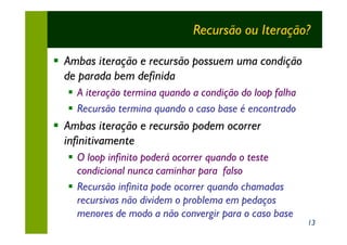 Recursão ou Iteração?

§ Ambas iteração e recursão possuem uma condição
  de parada bem definida
  § A iteração termina quando a condição do loop falha
  § Recursão termina quando o caso base é encontrado
§ Ambas iteração e recursão podem ocorrer
  infinitivamente
  § O loop infinito poderá ocorrer quando o teste
    condicional nunca caminhar para falso
  § Recursão infinita pode ocorrer quando chamadas
    recursivas não dividem o problema em pedaços
    menores de modo a não convergir para o caso base
                                                         13
 