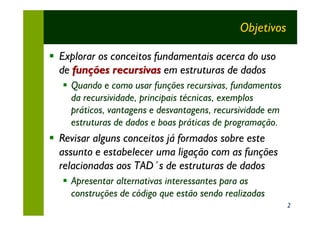 Objetivos

§ Explorar os conceitos fundamentais acerca do uso
  de funções recursivas em estruturas de dados
   § Quando e como usar funções recursivas, fundamentos
     da recursividade, principais técnicas, exemplos
     práticos, vantagens e desvantagens, recursividade em
     estruturas de dados e boas práticas de programação.
§ Revisar alguns conceitos já formados sobre este
  assunto e estabelecer uma ligação com as funções
  relacionadas aos TAD´s de estruturas de dados
   § Apresentar alternativas interessantes para as
     construções de código que estão sendo realizadas
                                                            2
 