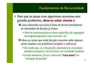 Fundamentos da Recursividade

§ Para que se possa criar algoritmos recursivos sem
  grandes problemas, deve-se estar atento à:
   Œ uma chamada recursiva é feita de forma semelhante
    às chamadas de função já vistas
      § Não há nenhuma palavra chave específica da linguagem
        de programação para usar recursão, etc.
   • deve-se notar que toda função recursiva sabe apenas
    como resolver um problema (simples e atômico)
      § De modo que, se a função for chamada em cima deste
        problema pequeno, ela irá emitir um resultado imediato
      § A este elemento, dá-se o nome de “caso base” ou
        “condição de parada”                                   5
 