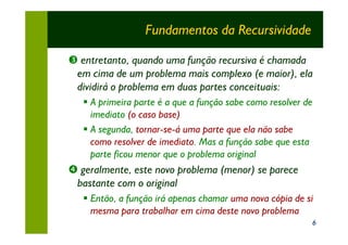 Fundamentos da Recursividade

Ž entretanto, quando uma função recursiva é chamada
 em cima de um problema mais complexo (e maior), ela
 dividirá o problema em duas partes conceituais:
   § A primeira parte é a que a função sabe como resolver de
     imediato (o caso base)
   § A segunda, tornar-se-á uma parte que ela não sabe
     como resolver de imediato. Mas a função sabe que esta
     parte ficou menor que o problema original
• geralmente, este novo problema (menor) se parece
 bastante com o original
   § Então, a função irá apenas chamar uma nova cópia de si
     mesma para trabalhar em cima deste novo problema
                                                           6
 