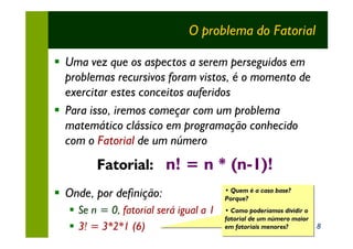 O problema do Fatorial

§ Uma vez que os aspectos a serem perseguidos em
  problemas recursivos foram vistos, é o momento de
  exercitar estes conceitos auferidos
§ Para isso, iremos começar com um problema
  matemático clássico em programação conhecido
  com o Fatorial de um número
         Fatorial: n! = n * (n-1)!
§ Onde, por definição:                   • Quem é a caso base?
                                         • Quem é a caso base?
                                         Porque?
                                         Porque?
   § Se n = 0, fatorial será igual a 1   • Como poderíamos dividir o
                                         • Como poderíamos dividir o
                                         fatorial de um número maior
                                         fatorial de um número maior
   § 3! = 3*2*1 (6)                      em fatoriais menores?
                                         em fatoriais menores?         8
 