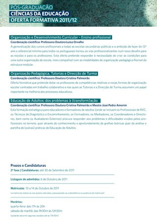 Pós-Graduação
CIÊNCIAS DA EDUCAÇÃO
OFERTA FORMATIVA 2011/12


Organização e Desenvolvimento Curricular – Ensino profissional
Coordenação científica: Professora Doutora Luísa Orvalho
a generalização dos cursos profissionais a todas as escolas secundárias públicas e a ambição de fazer do 12º
ano o referencial mínimo para todos os portugueses tornou as vias profissionalizantes num novo desafio para
as escolas e para os professores. Esta oferta pretende responder à necessidade de criar as condições para
uma outra organização de escola, mais compatível com as modalidades de organização pedagógica flexível da
estrutura modular.


Organização Pedagógica, Tutorias e Direcção de Turma
Coordenação científica: Professora Doutora Cristina Palmeirão
oferta formativa que pretende dotar os professores de competências relativas a novas formas de organização
escolar centradas em trabalho colaborativo e nas quais as Tutorias e a direcção de Turma assumem um papel
importante na melhoria dos processos educativos.


Educação de Adultos: dos problemas à (transform)ação
Coordenação científica: Professora Doutora Cristina Palmeirão e Mestre José Pedro Amorim
Esta formação estratégica para educadores e formadores de adultos (onde se incluem os Profissionais de rVC,
os Técnicos de diagnóstico e Encaminhamento, os Formadores, os Mediadores, os Coordenadores e directo-
res, bem como os avaliadores Externos) procura responder aos problemas e dificuldades vividos pelos pro-
fissionais no terreno, quer através do conhecimento e aprofundamento de grelhas teóricas quer da análise e
partilha de (outras) práticas de Educação de adultos.




Prazos e Candidaturas
2ª fase | Candidaturas: até 30 de setembro de 2011


Listagem de admitidos: 6 de outubro de 2011


Matrículas: 10 a 14 de outubro de 2011
(a matrícula realiza-se nos prazos indicados, pressupondo-se a desistência na ausência da matrícula)



Horários:
quarta-feira: das 17h às 20h
sábado de manhã: das 9h30m às 12h30m
(poderão decorrer algumas sessões até às 13h30m)
 