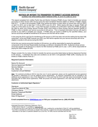 NOTICE OF INTENT TO TRANSFER TO DIRECT ACCESS SERVICE
                 (DURING THE OPEN ENROLLMENT WINDOW APRIL 16, 2010 TO JUNE 30, 2010)

This signed completed form notifies Pacific Gas and Electric Company (PG&E) of your intent to transfer your service
account(s) to Direct Access (DA) service during the Open Enrollment Window (OEW) as defined in PG&E’s electric
Rule 22.1 1 . In order to be processed, PG&E must receive this Notice of Intent (NOI) no sooner than 9:00 am (PDT)
on April 16, 2010, and no later than 11:59 pm (PDT) June 30, 2010. Within twenty (20) days of receipt, PG&E will
notify you of the status of your NOI. If your NOI has been accepted, the confirmation notice from PG&E will specify
the date by which your Energy Service Provider (ESP) must submit a Direct Access Service Request (DASR) to
PG&E in order to transfer your service account(s) to DA service. This is important information that you will need to
provide to your ESP to complete your request. If PG&E does not receive a DASR by the specified date(s), your
service account(s) will not be transferred to DA service and this NOI will be voided.

In the event the 2010 Load Cap for transferring to DA service in 2010 has been met and the waiting list has been fully
             2
subscribed at the time PG&E receives your NOI, your NOI will be rejected and your service account(s) will not be
eligible to transfer to DA service during the OEW.

At the time your service account(s) transfers to DA service, you will be responsible for paying the applicable
components of the DA Cost Responsibility Surcharge, as defined in Schedule DA CRS. Customers whose service
account(s) transfer to DA Service as a result of an NOI received by PG&E prior to July 1, 2010, will be responsible for
paying the 2009 vintage DA CRS.
_____________________________________________________________________________________________________________________

Please consider this my notice of intent to transfer the service account(s) listed below by Service Agreement Number
to DA service. I understand the rules and conditions as set forth in all applicable PG&E tariffs, including but not
limited to PG&E’s electric Rule 22.1.

Required Customer Information:

Name On Account:
Service Agreement Number:
Service Address:
City, State, Zip:
Customer’s Email Address:
Note: For customers providing an NOI for more than one (1) service agreement, please use the supplemental service agreement
list provided in Attachment A to list the additional service agreement(s). An electronic spreadsheet may be submitted to list
additional service agreements in lieu of this Attachment A. In the event that the 2010 Load Cap cannot accommodate the load
associated with all listed service agreements, PG&E will process the service agreements in the order they are listed on any/all
attachments.

Customer or Authorized Agent Signature: 3

Signature:
Type/Print Name & Title:
Company Name: Tiger, Inc.
Daytime Telephone Number: 1-888-875-6122
Email Address: electricity@tigernaturalgas.com
Date Of Signature:

E-mail completed form to: DANOI@pge.com or FAX your completed form to: (209) 476-7698



Automated Document, Preliminary Statement, Part A
1
  PG&E electric Rule 22.1 is available on www.pge.com.
2
  In the event the 2010 Load Capt for the OEW has been met, a waiting list, as described in Rule 22.1 will be established.
3
  If an NOI is submitted by a third-party on behalf of the customer, a signed and executed Authorization to Receive Customer
  Information or Act Upon a Customer's Behalf Form (Form No. 79-1095) must be submitted with this NOI.

                                                                                                     Form 79-1115
                                                                                                     Page 1 of 2
                                                                                                     April 2, 2010
                                                                                                     Advice 3646-E
 