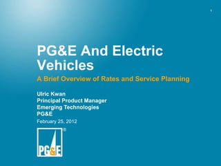 1




PG&E And Electric
Vehicles
A Brief Overview of Rates and Service Planning

Ulric Kwan
Principal Product Manager
Emerging Technologies
PG&E
February 25, 2012
 