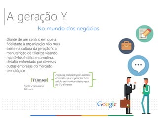 A geração Y 
No mundo dos negócios 
Diante de um cenário em que a fidelidade à organização não mais existe na cultura da geração Y, a manutenção de talentos visando mantê-los é difícil e complexa, desafio enfrentado por diversas outras empresas do mercado tecnológico 
Fonte: Consultoria Talenses 
Pesquisa realizada pela Talenses constatou que a geração Y em média permanece na empresa de 3 a 6 meses  