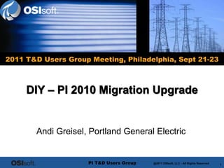 2011 T&D Users Group Meeting, Philadelphia, Sept 21-23



     DIY – PI 2010 Migration Upgrade


       Andi Greisel, Portland General Electric


                     PI T&D Users Group    @2011 OSIsoft, LLC - – Rights Reserved
                                          @2010 OSIsoft, LLC - AllAllRightsReserved
                                              © 2009 OSIsoft, Inc. All Rights Reserved
                                                                                         1
 