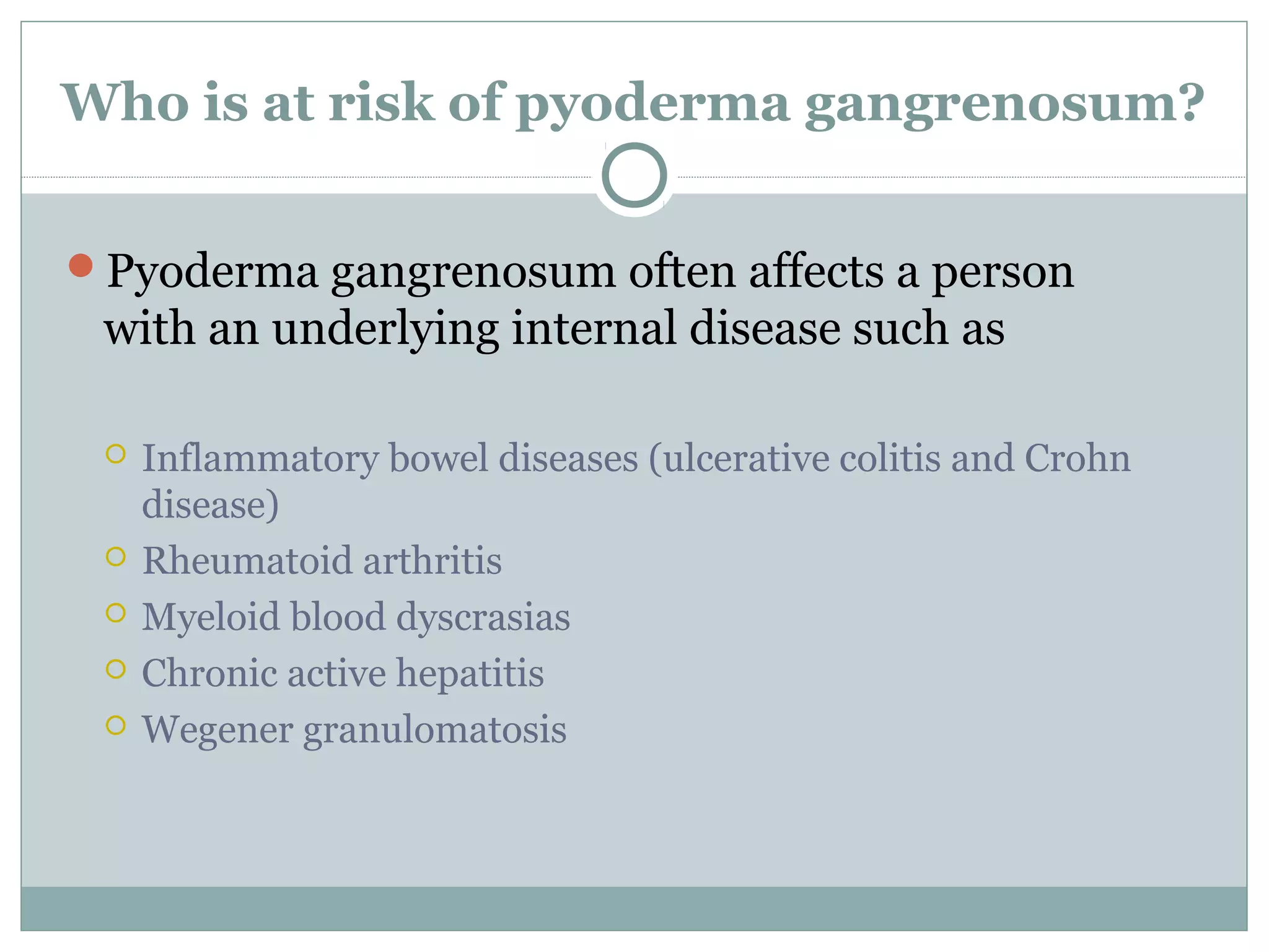 Who is at risk of pyoderma gangrenosum?
Pyoderma gangrenosum often affects a person
with an underlying internal disease such as
 Inflammatory bowel diseases (ulcerative colitis and Crohn
disease)
 Rheumatoid arthritis
 Myeloid blood dyscrasias
 Chronic active hepatitis
 Wegener granulomatosis
 