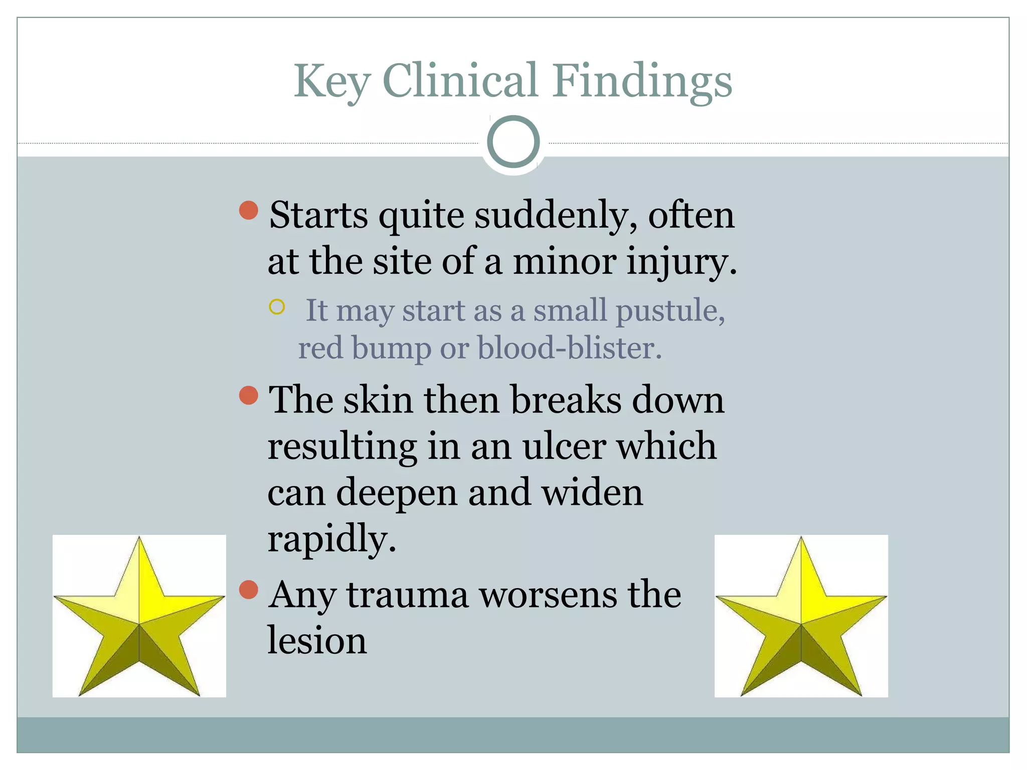 Key Clinical Findings
Starts quite suddenly, often
at the site of a minor injury.
 It may start as a small pustule,
red bump or blood-blister.
The skin then breaks down
resulting in an ulcer which
can deepen and widen
rapidly.
Any trauma worsens the
lesion
 