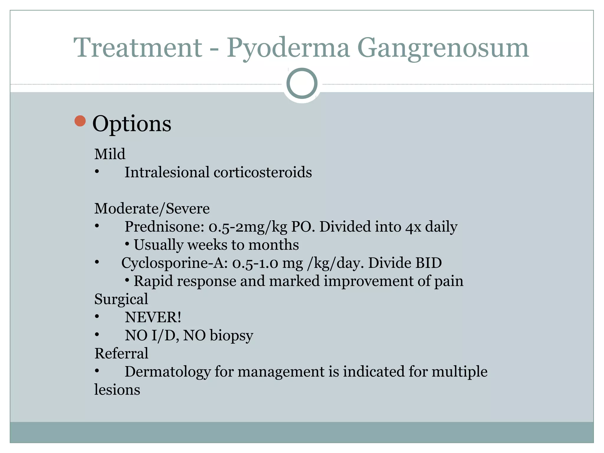Treatment - Pyoderma Gangrenosum
Options
Mild
• Intralesional corticosteroids
Moderate/Severe
• Prednisone: 0.5-2mg/kg PO. Divided into 4x daily
• Usually weeks to months
• Cyclosporine-A: 0.5-1.0 mg /kg/day. Divide BID
• Rapid response and marked improvement of pain
Surgical
• NEVER!
• NO I/D, NO biopsy
Referral
• Dermatology for management is indicated for multiple
lesions
 