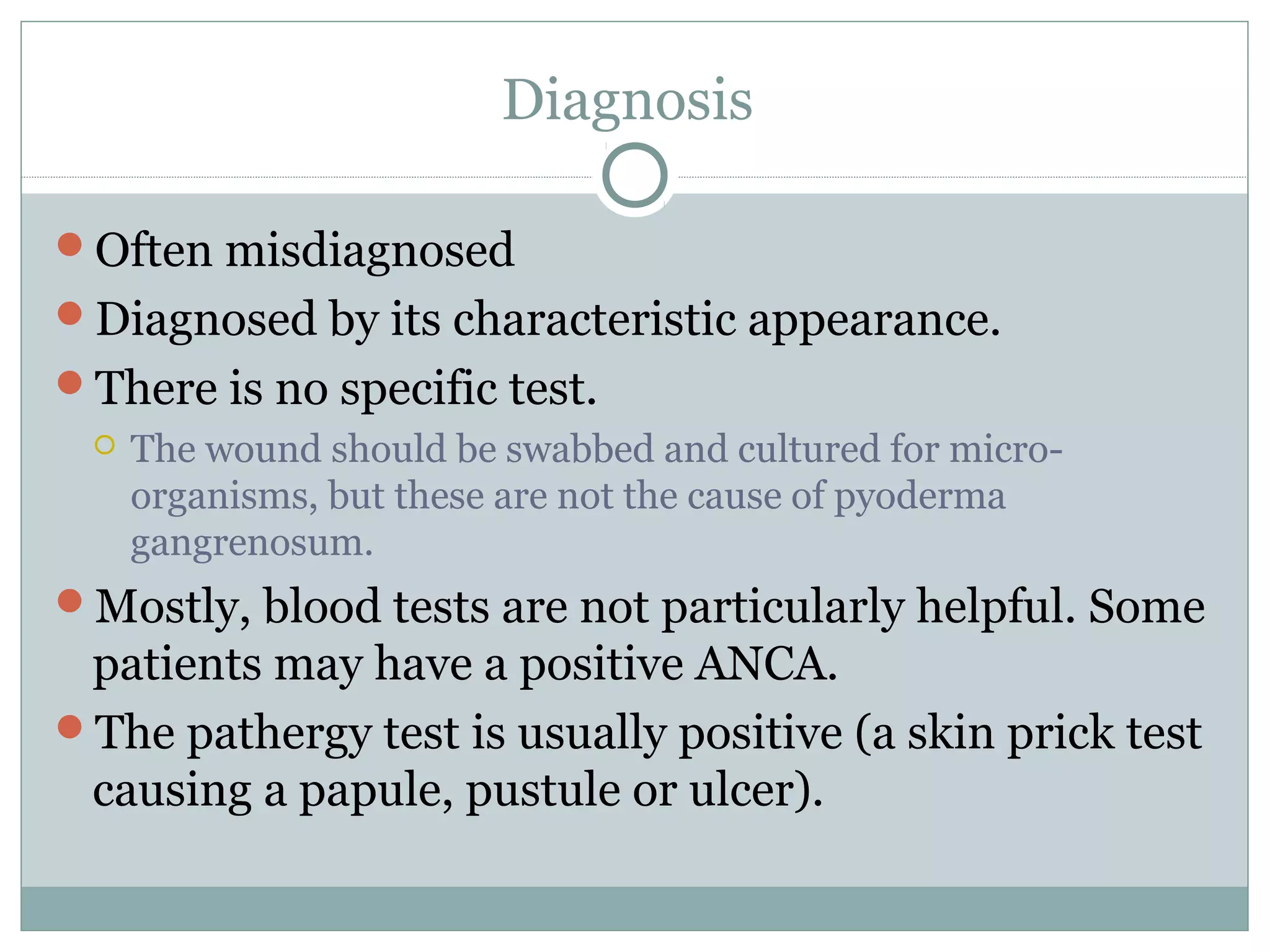 Diagnosis
Often misdiagnosed
Diagnosed by its characteristic appearance.
There is no specific test.
 The wound should be swabbed and cultured for micro-
organisms, but these are not the cause of pyoderma
gangrenosum.
Mostly, blood tests are not particularly helpful. Some
patients may have a positive ANCA.
The pathergy test is usually positive (a skin prick test
causing a papule, pustule or ulcer).
 