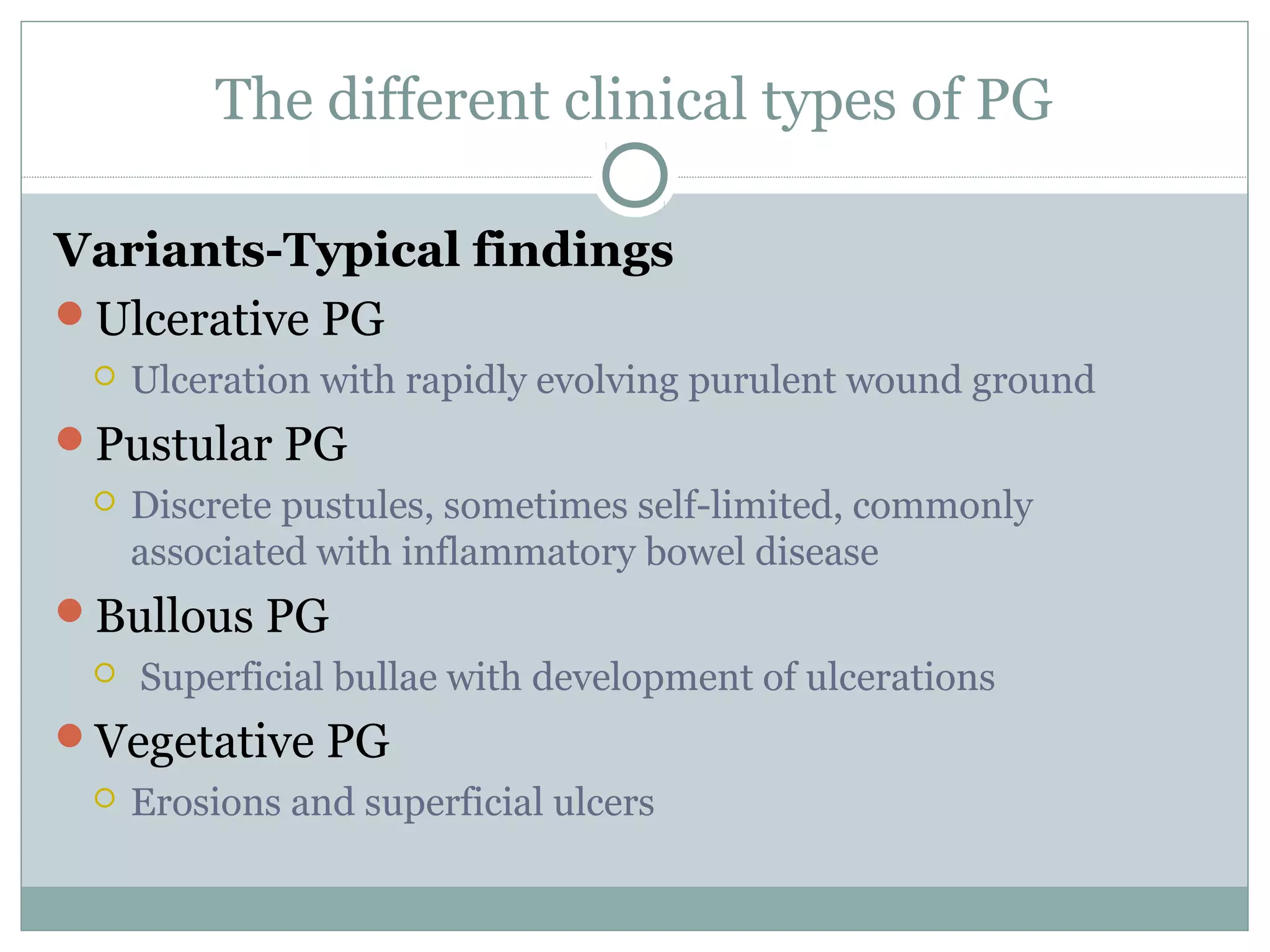 The different clinical types of PG
Variants-Typical findings
Ulcerative PG
 Ulceration with rapidly evolving purulent wound ground
Pustular PG
 Discrete pustules, sometimes self-limited, commonly
associated with inflammatory bowel disease
Bullous PG
 Superficial bullae with development of ulcerations
Vegetative PG
 Erosions and superficial ulcers
 
