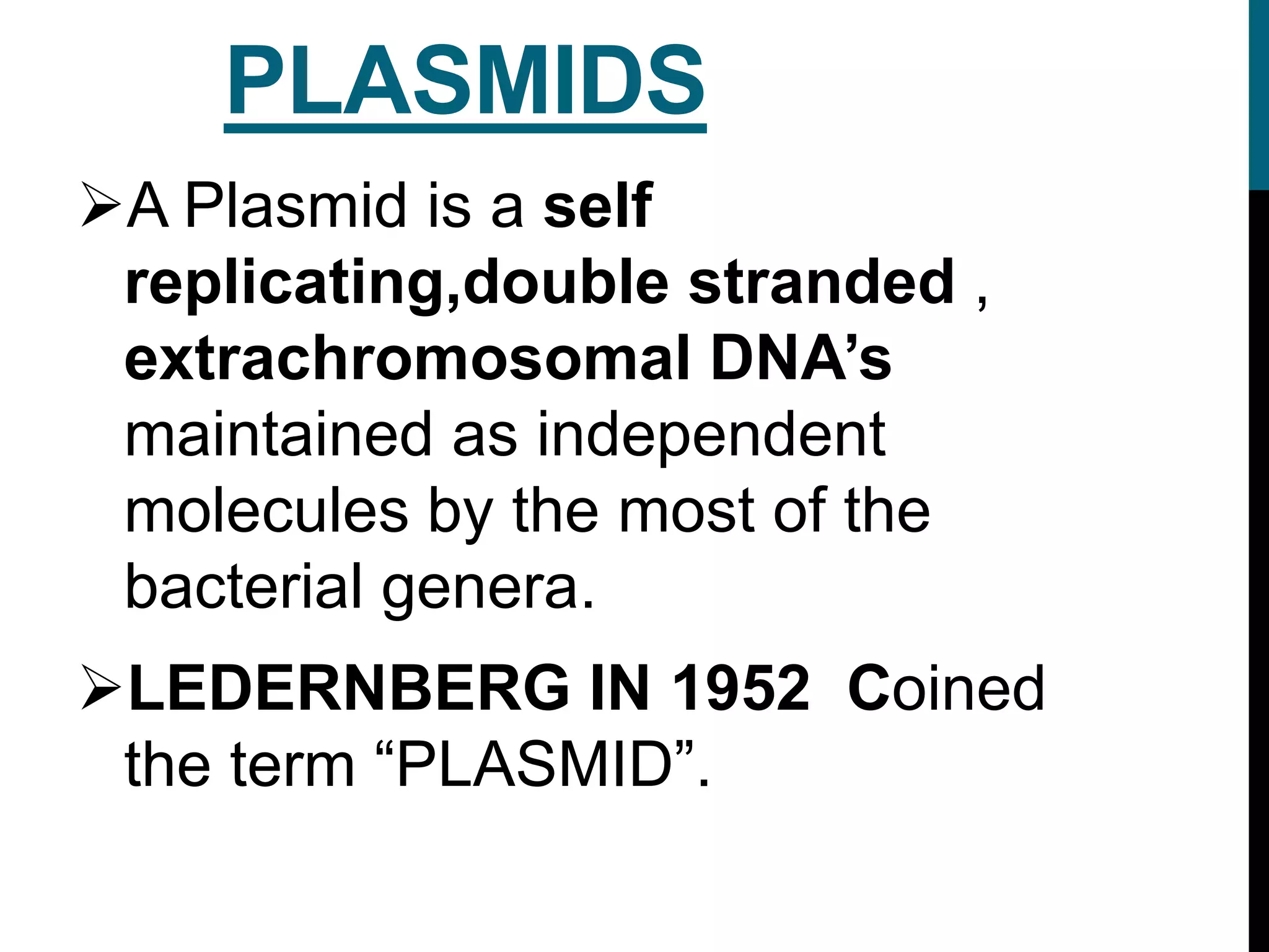 PLASMIDS
A Plasmid is a self
replicating,double stranded ,
extrachromosomal DNA’s
maintained as independent
molecules by the most of the
bacterial genera.
LEDERNBERG IN 1952 Coined
the term “PLASMID”.