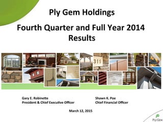 March	
  12,	
  2015	
  
Ply	
  Gem	
  Holdings	
  
	
  
Fourth	
  Quarter	
  and	
  Full	
  Year	
  2014	
  
Results	
  
	
  Gary	
  E.	
  RobineCe 	
  Shawn	
  K.	
  Poe	
  
	
  President	
  &	
  Chief	
  ExecuKve	
  Oﬃcer 	
  Chief	
  Financial	
  Oﬃcer	
  	
  
 