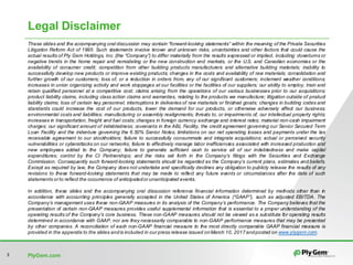 PlyGem.com3
These slides and the accompanying oral discussion may contain “forward-looking statements” within the meaning of the Private Securities
Litigation Reform Act of 1995. Such statements involve known and unknown risks, uncertainties and other factors that could cause the
actual results of Ply Gem Holdings, Inc. (the “Company”) to differ materially from the results expressed or implied, including: downturns or
negative trends in the home repair and remodeling or the new construction end markets, or the U.S. and Canadian economies or the
availability of consumer credit; competition from other building products manufacturers and alternative building materials; inability to
successfully develop new products or improve existing products; changes in the costs and availability of raw materials; consolidation and
further growth of our customers; loss of, or a reduction in orders from, any of our significant customers; inclement weather conditions;
increases in union organizing activity and work stoppages at our facilities or the facilities of our suppliers; our ability to employ, train and
retain qualified personnel at a competitive cost; claims arising from the operations of our various businesses prior to our acquisitions;
product liability claims, including class action claims and warranties, relating to the products we manufacture; litigation outside of product
liability claims; loss of certain key personnel; interruptions in deliveries of raw materials or finished goods; changes in building codes and
standards could increase the cost of our products, lower the demand for our products, or otherwise adversely affect our business;
environmental costs and liabilities; manufacturing or assembly realignments; threats to, or impairments of, our intellectual property rights;
increases in transportation, freight and fuel costs; changes in foreign currency exchange and interest rates; material non-cash impairment
charges; our significant amount of indebtedness; covenants in the ABL Facility, the credit agreement governing our Senior Secured Term
Loan Facility and the indenture governing the 6.50% Senior Notes; limitations on our net operating losses and payments under the tax
receivable agreement to our stockholders; failure to successfully consummate and integrate acquisitions; actual or perceived security
vulnerabilities or cyberattacks on our networks; failure to effectively manage labor inefficiencies associated with increased production and
new employees added to the Company; failure to generate sufficient cash to service all of our indebtedness and make capital
expenditures; control by the CI Partnerships; and the risks set forth in the Company’s filings with the Securities and Exchange
Commission. Consequently such forward-looking statements should be regarded as the Company’s current plans, estimates and beliefs.
Except as required by law, the Company does not undertake and specifically declines any obligation to publicly release the results of any
revisions to these forward-looking statements that may be made to reflect any future events or circumstances after the date of such
statements or to reflect the occurrence of anticipatedor unanticipated events.
In addition, these slides and the accompanying oral discussion reference financial information determined by methods other than in
accordance with accounting principles generally accepted in the United States of America (“GAAP”), such as adjusted EBITDA. The
Company’s management uses these non-GAAP measures in its analysis of the Company’s performance. The Company believes that the
presentation of certain non-GAAP measures provides useful supplemental information that is essential to a proper understanding of the
operating results of the Company’s core business. These non-GAAP measures should not be viewed as a substitute for operating results
determined in accordance with GAAP, nor are they necessarily comparable to non-GAAP performance measures that may be presented
by other companies. A reconciliation of each non-GAAP financial measure to the most directly comparable GAAP financial measure is
provided in the appendix to the slides andis included in our press release issued onMarch 10, 2017andposted on www.plygem.com.
Legal Disclaimer
 