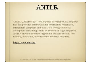 (C) 2010-2013 Prof. Dr. Ralf Lämmel, Universität Koblenz-Landau (where applicable)
ANTLR
“ANTLR, ANother Tool for Language Recognition, is a language
tool that provides a framework for constructing recognizers,
interpreters, compilers, and translators from grammatical
descriptions containing actions in a variety of target languages.
ANTLR provides excellent support for tree construction, tree
walking, translation, error recovery, and error reporting.”
http://www.antlr.org/
 