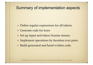 (C) 2010-2013 Prof. Dr. Ralf Lämmel, Universität Koblenz-Landau (where applicable)
Deﬁne regular expressions for all tokens.
Generate code for lexer.
Set up input and token/lexeme stream.
Implement operations by iteration over pairs.
Build generated and hand-written code.
Summary of implementation aspects
 