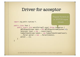 (C) 2010-2013 Prof. Dr. Ralf Lämmel, Universität Koblenz-Landau (where applicable)
Driver for acceptor
import org.antlr.runtime.*;
public class Test {
public static void main(String[] args) throws Exception {
ANTLRInputStream input = new ANTLRInputStream(System.in);
SetyLexer lexer = new ...Lexer(input);
CommonTokenStream tokens = new CommonTokenStream(lexer);
...Parser parser = new ...Parser(tokens);
parser....();
}
}
Prepare System.in
as ANTLR input
stream
 