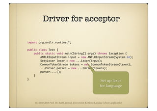 (C) 2010-2013 Prof. Dr. Ralf Lämmel, Universität Koblenz-Landau (where applicable)
Driver for acceptor
import org.antlr.runtime.*;
public class Test {
public static void main(String[] args) throws Exception {
ANTLRInputStream input = new ANTLRInputStream(System.in);
SetyLexer lexer = new ...Lexer(input);
CommonTokenStream tokens = new CommonTokenStream(lexer);
...Parser parser = new ...Parser(tokens);
parser....();
}
}
Set up lexer
for language
 
