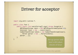 (C) 2010-2013 Prof. Dr. Ralf Lämmel, Universität Koblenz-Landau (where applicable)
Driver for acceptor
import org.antlr.runtime.*;
public class Test {
public static void main(String[] args) throws Exception {
ANTLRInputStream input = new ANTLRInputStream(System.in);
SetyLexer lexer = new ...Lexer(input);
CommonTokenStream tokens = new CommonTokenStream(lexer);
...Parser parser = new ...Parser(tokens);
parser....();
}
} Set up parser and
feed with token
stream of lexer
 