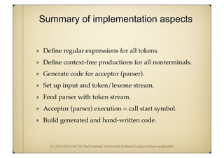 (C) 2010-2013 Prof. Dr. Ralf Lämmel, Universität Koblenz-Landau (where applicable)
Deﬁne regular expressions for all tokens.
Deﬁne context-free productions for all nonterminals.
Generate code for acceptor (parser).
Set up input and token/lexeme stream.
Feed parser with token stream.
Acceptor (parser) execution = call start symbol.
Build generated and hand-written code.
Summary of implementation aspects
 