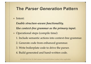 (C) 2010-2013 Prof. Dr. Ralf Lämmel, Universität Koblenz-Landau (where applicable)
The Parser Generation Pattern
Intent:
Enable structure-aware functionality.
Use context-free grammar as the primary input.
Operational steps (compile time):
1. Include semantic actions into context-free grammar.
2. Generate code from enhanced grammar.
3. Write boilerplate code to drive the parser.
4. Build generated and hand-written code.
 