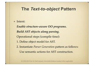 (C) 2010-2013 Prof. Dr. Ralf Lämmel, Universität Koblenz-Landau (where applicable)
The Text-to-object Pattern
Intent:
Enable structure-aware OO programs.
Build AST objects along parsing.
Operational steps (compile time):
1. Deﬁne object model for AST.
2. Instantiate Parser Generation pattern as follows:
Use semantic actions for AST construction.
 