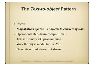 (C) 2010-2013 Prof. Dr. Ralf Lämmel, Universität Koblenz-Landau (where applicable)
The Text-to-object Pattern
Intent:
Map abstract syntax (in objects) to concrete syntax.
Operational steps (run/compile time):
This is ordinary OO programming.
Walk the object model for the AST.
Generate output via output stream.
 