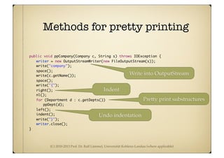 (C) 2010-2013 Prof. Dr. Ralf Lämmel, Universität Koblenz-Landau (where applicable)
Methods for pretty printing
	 public void ppCompany(Company c, String s) throws IOException {
	 	 writer = new OutputStreamWriter(new FileOutputStream(s));
	 	 write("company");
	 	 space();
	 	 write(c.getName());
	 	 space();
	 	 write("{");
	 	 right();
	 	 nl();
	 	 for (Department d : c.getDepts())
	 	 	 ppDept(d);
	 	 left();
	 	 indent();
	 	 write("}");
	 	 writer.close();
	 }
Undo indentation
Indent
Write into OutputStream
Pretty print substructures
 
