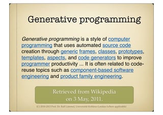 (C) 2010-2013 Prof. Dr. Ralf Lämmel, Universität Koblenz-Landau (where applicable)
Generative programming
Generative programming is a style of computer
programming that uses automated source code
creation through generic frames, classes, prototypes,
templates, aspects, and code generators to improve
programmer productivity ... It is often related to code-
reuse topics such as component-based software
engineering and product family engineering.
Retrieved from Wikipedia
on 3 May, 2011.
 