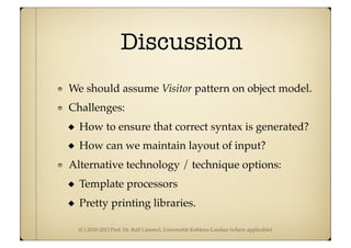 (C) 2010-2013 Prof. Dr. Ralf Lämmel, Universität Koblenz-Landau (where applicable)
Discussion
We should assume Visitor pattern on object model.
Challenges:
How to ensure that correct syntax is generated?
How can we maintain layout of input?
Alternative technology / technique options:
Template processors
Pretty printing libraries.
 